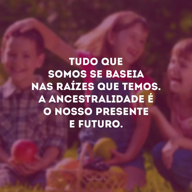 Tudo que somos se baseia nas raízes que temos. A ancestralidade é o nosso presente e futuro.