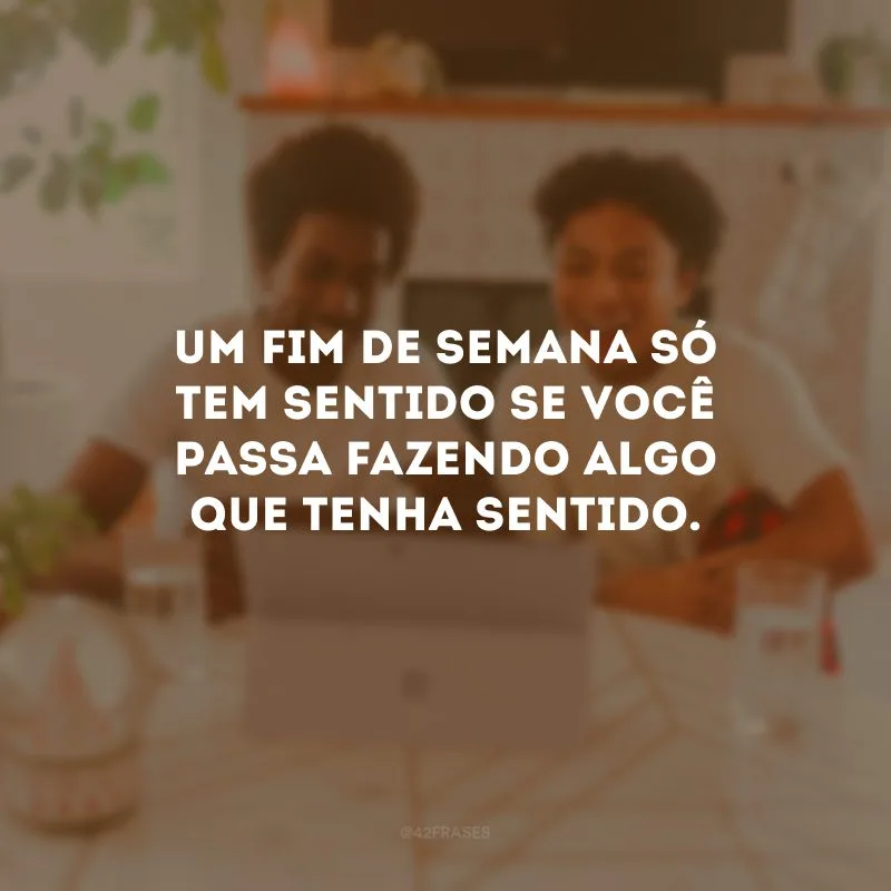 Um fim de semana só tem sentido se você passa fazendo algo que tenha sentido. 