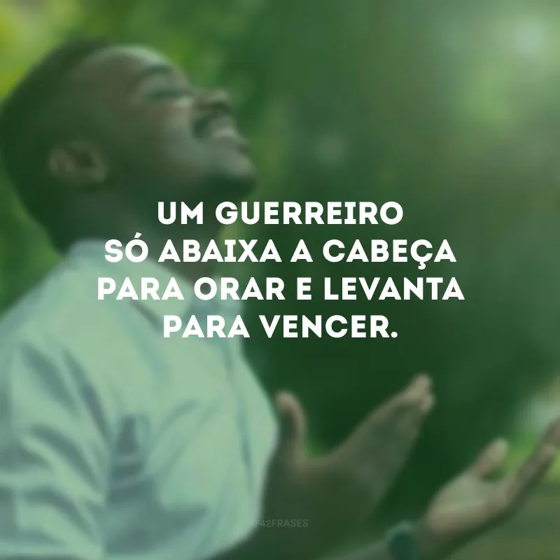 Um guerreiro só abaixa a cabeça para orar e levanta para vencer.
