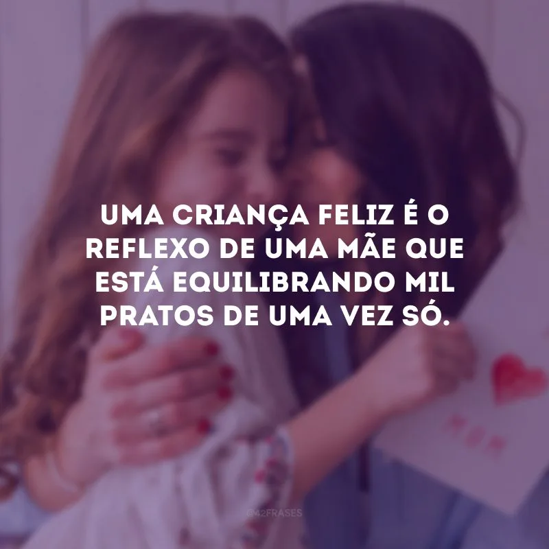 Uma criança feliz é o reflexo de uma mãe que está equilibrando mil pratos de uma vez só.