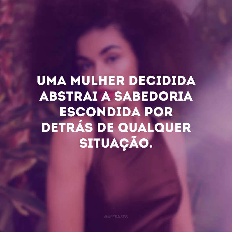 Uma mulher decidida abstrai a sabedoria escondida por detrás de qualquer situação.
