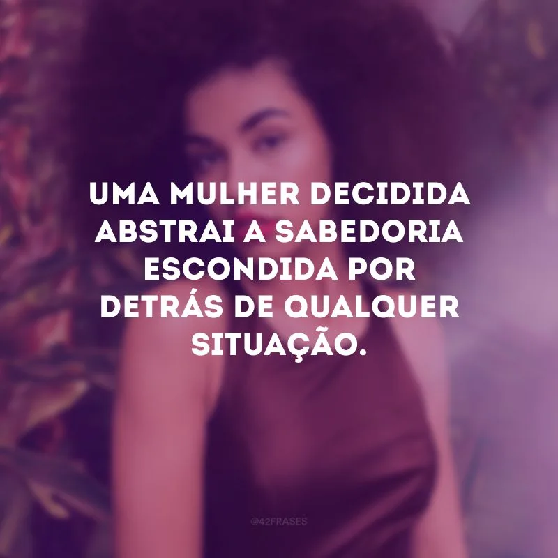 Uma mulher decidida abstrai a sabedoria escondida por detrás de qualquer situação.