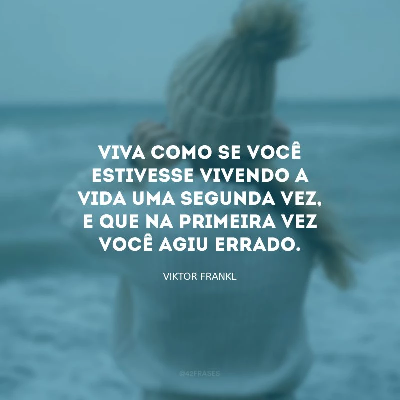 Viva como se você estivesse vivendo a vida uma segunda vez, e que na primeira vez você agiu errado.