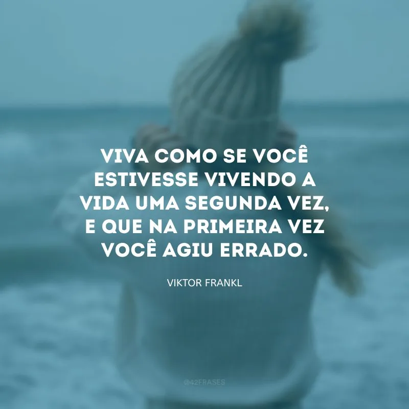 Viva como se você estivesse vivendo a vida uma segunda vez, e que na primeira vez você agiu errado.