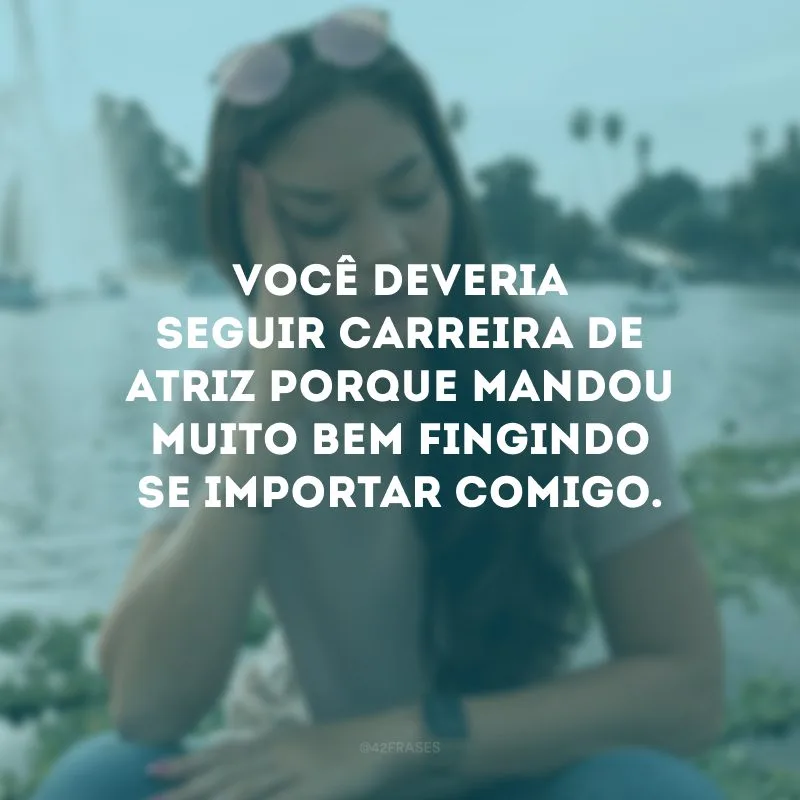 Você deveria seguir carreira de atriz porque mandou muito bem fingindo se importar comigo.