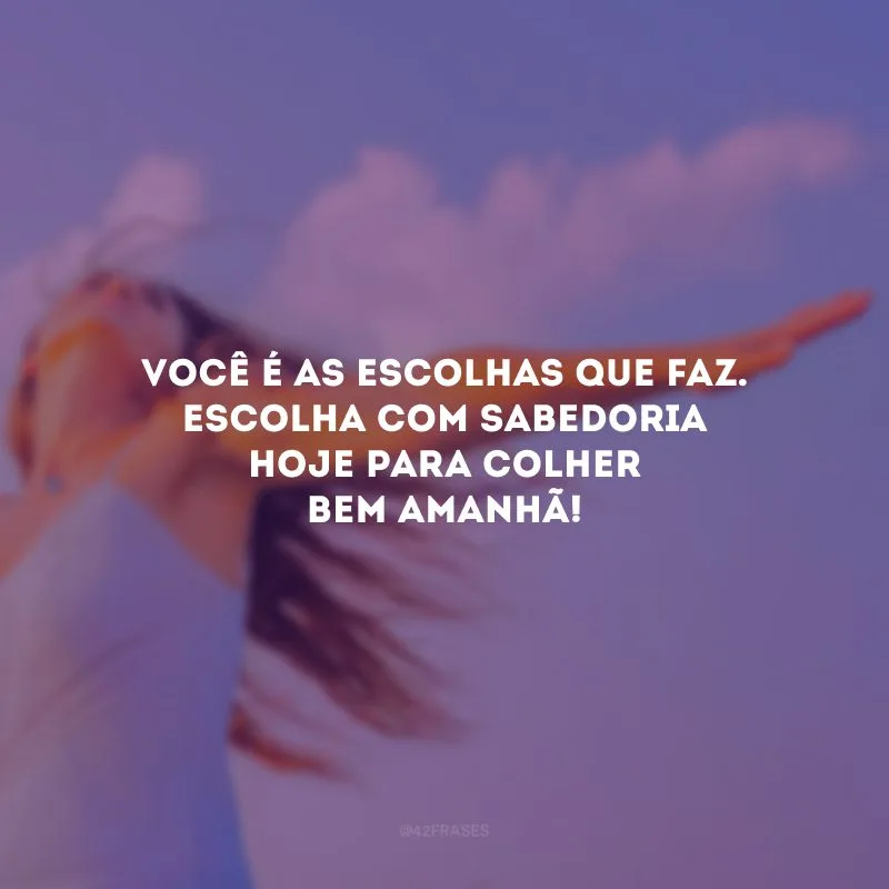 Você é as escolhas que faz. Escolha com sabedoria hoje para colher bem amanhã! 
