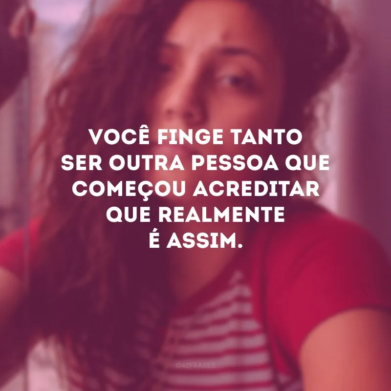 Você finge tanto ser outra pessoa que começou acreditar que realmente é assim.