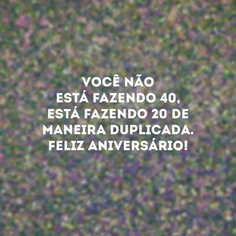 Você não está fazendo 40, está fazendo 20 de maneira duplicada. Feliz aniversário!