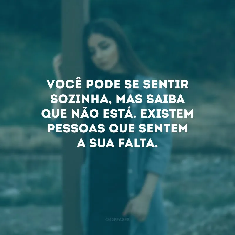 Você pode se sentir sozinha, mas saiba que não está. Existem pessoas que sentem a sua falta.