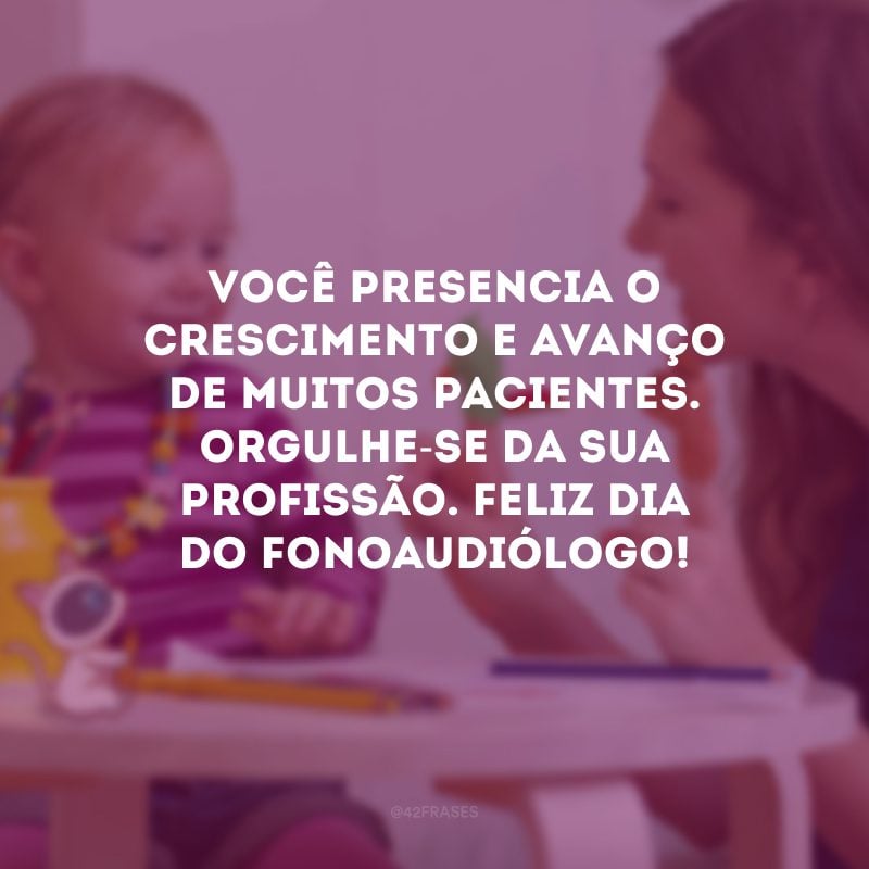 Você presencia o crescimento e avanço de muitos pacientes. Orgulhe-se da sua profissão. Feliz Dia do Fonoaudiólogo!