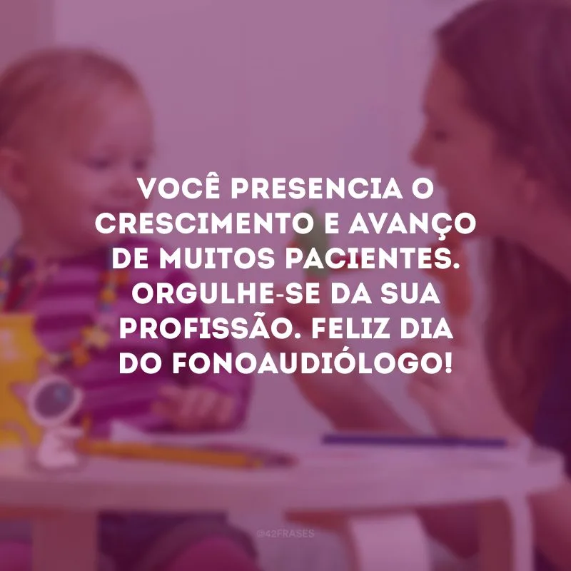 Você presencia o crescimento e avanço de muitos pacientes. Orgulhe-se da sua profissão. Feliz Dia do Fonoaudiólogo!