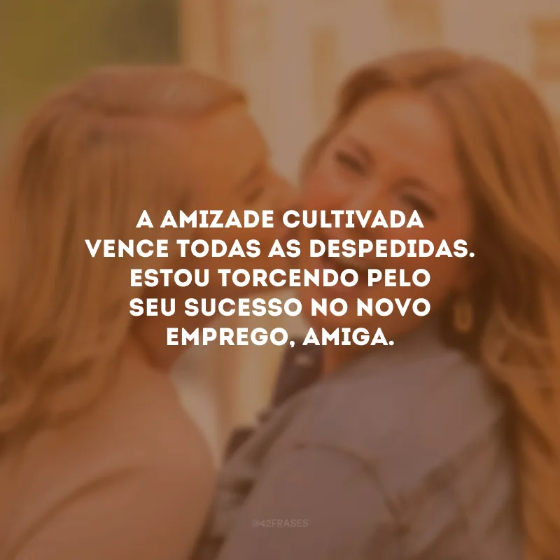 A amizade cultivada vence todas as despedidas. Estou torcendo pelo seu sucesso no novo emprego, amiga.