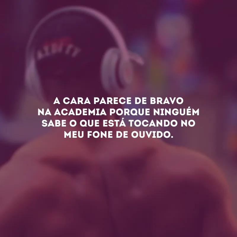 A cara parece de bravo na academia porque ninguém sabe o que está tocando no meu fone de ouvido.