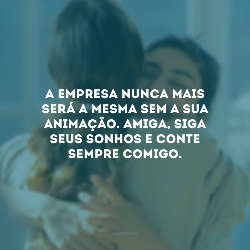 A empresa nunca mais será a mesma sem a sua animação. Amiga, siga seus sonhos e conte sempre comigo.
