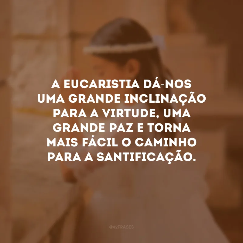 A Eucaristia dá-nos uma grande inclinação para a virtude, uma grande paz e torna mais fácil o caminho para a santificação.