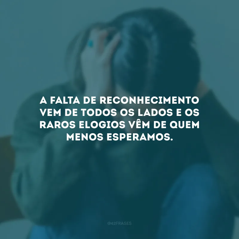 A falta de reconhecimento vem de todos os lados e os raros elogios vêm de quem menos esperamos.