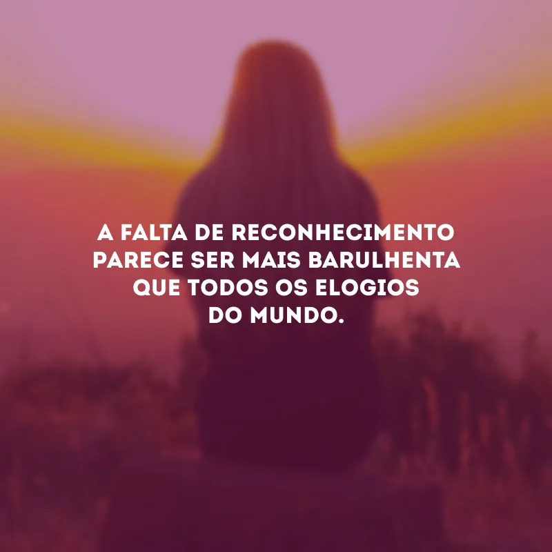 A falta de reconhecimento parece ser mais barulhenta que todos os elogios do mundo.