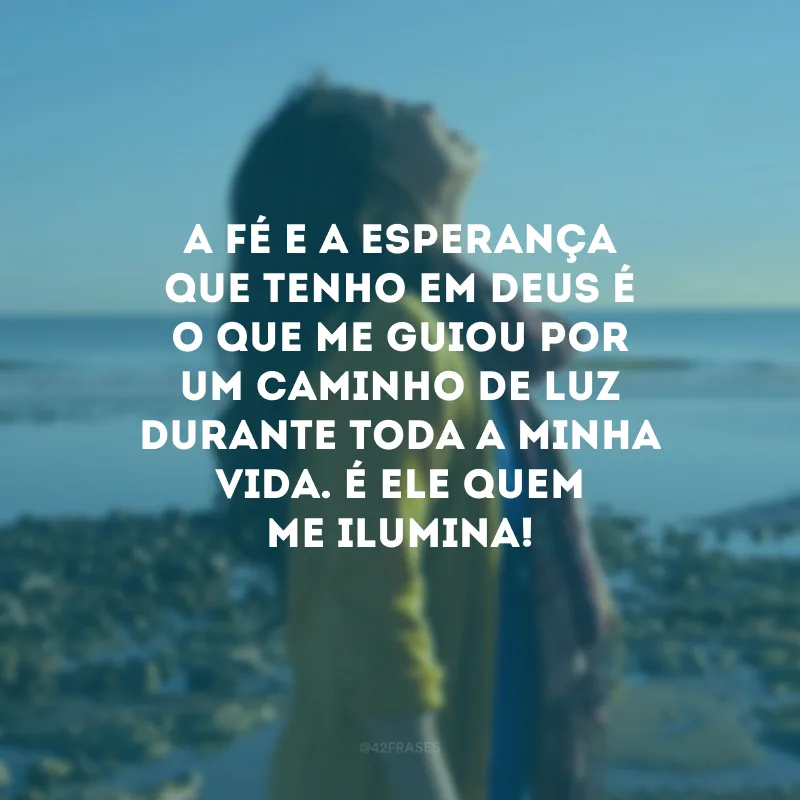A fé e a esperança que tenho em Deus é o que me guiou por um caminho de luz durante toda a minha vida. É Ele quem me ilumina!
