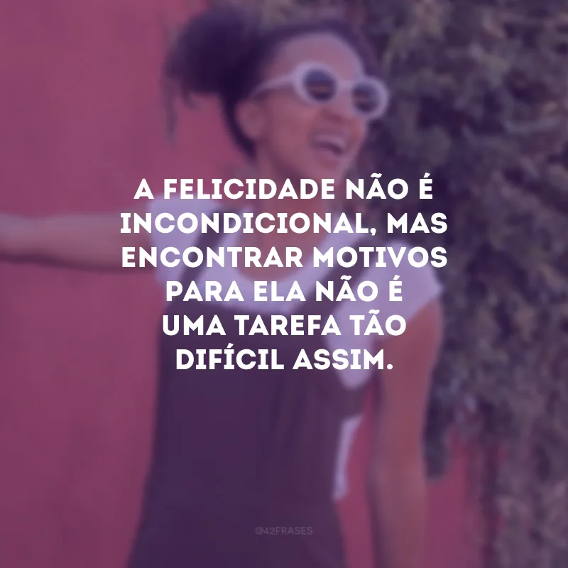 A felicidade não é incondicional, mas encontrar motivos para ela não é uma tarefa tão difícil assim.