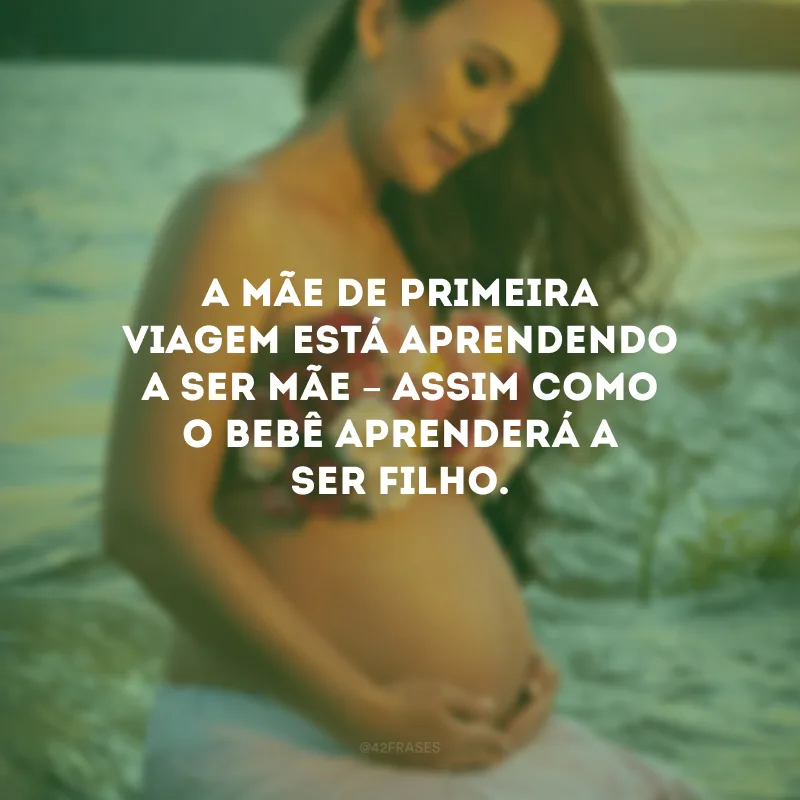 A mãe de primeira viagem está aprendendo a ser mãe – assim como o bebê aprenderá a ser filho.