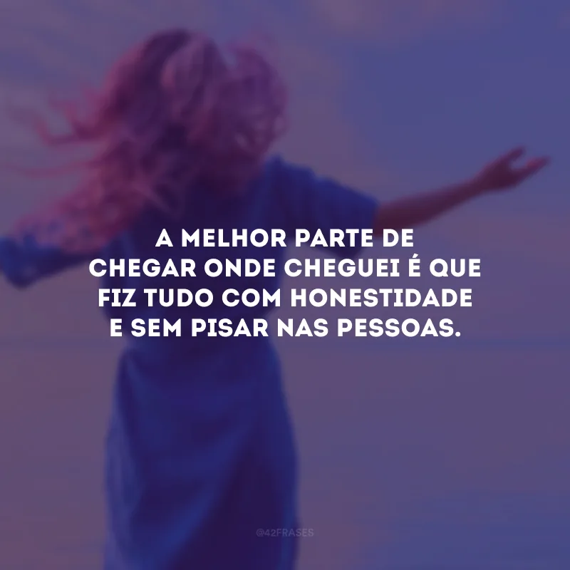 A melhor parte de chegar onde cheguei é que fiz tudo com honestidade e sem pisar nas pessoas.