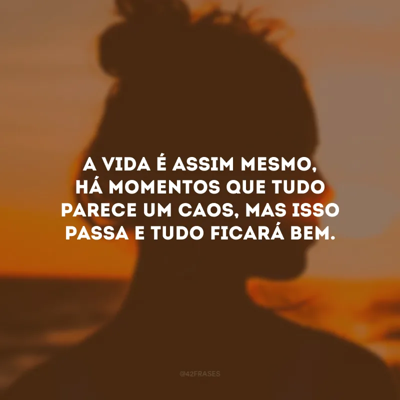 A vida é assim mesmo, há momentos que tudo parece um caos, mas isso passa e tudo ficará bem.