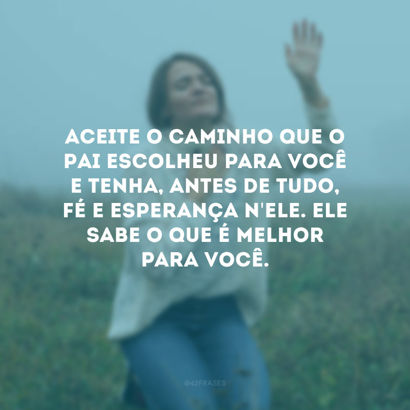 Aceite o caminho que o Pai escolheu para você e tenha, antes de tudo, fé e esperança n\'Ele. Ele sabe o que é melhor para você.