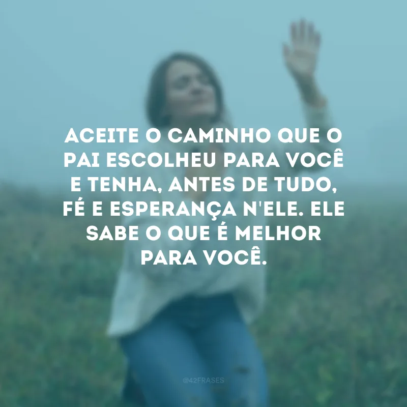 Aceite o caminho que o Pai escolheu para você e tenha, antes de tudo, fé e esperança n\'Ele. Ele sabe o que é melhor para você.
