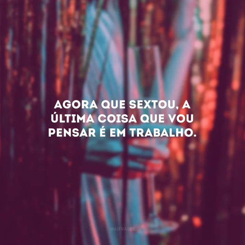 Agora que sextou, a última coisa que vou pensar é em trabalho.