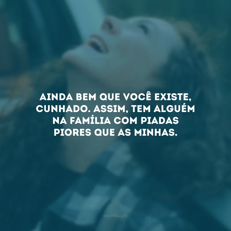 Ainda bem que você existe, cunhado. Assim, tem alguém na família com piadas piores que as minhas.