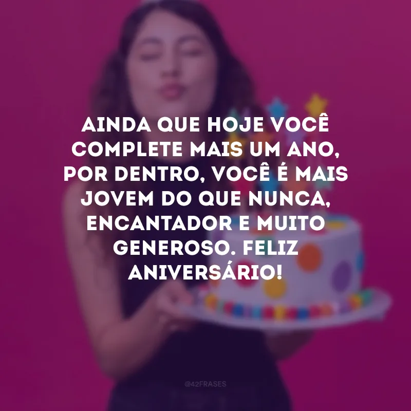 Ainda que hoje você complete mais um ano, por dentro, você é mais jovem do que nunca, encantador e muito generoso. Feliz aniversário!