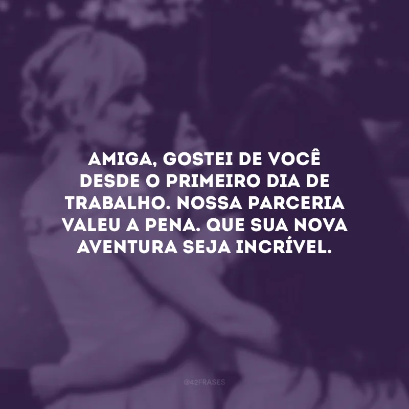 Amiga, gostei de você desde o primeiro dia de trabalho. Nossa parceria valeu a pena. Que sua nova aventura seja incrível.