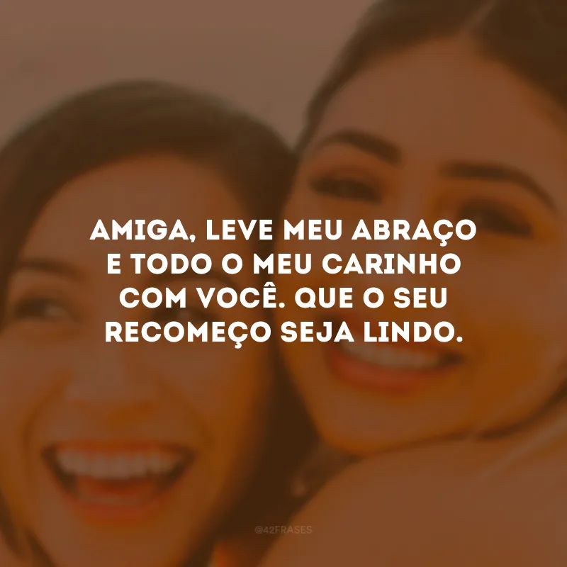 Amiga, leve meu abraço e todo o meu carinho com você. Que o seu recomeço seja lindo.