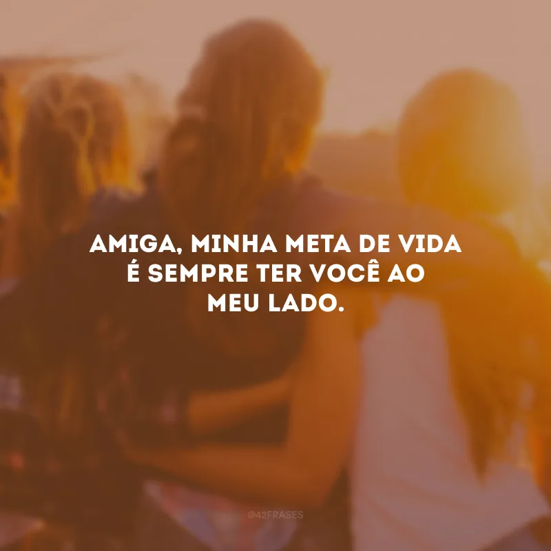 Amiga, minha meta de vida é sempre ter você ao meu lado.
