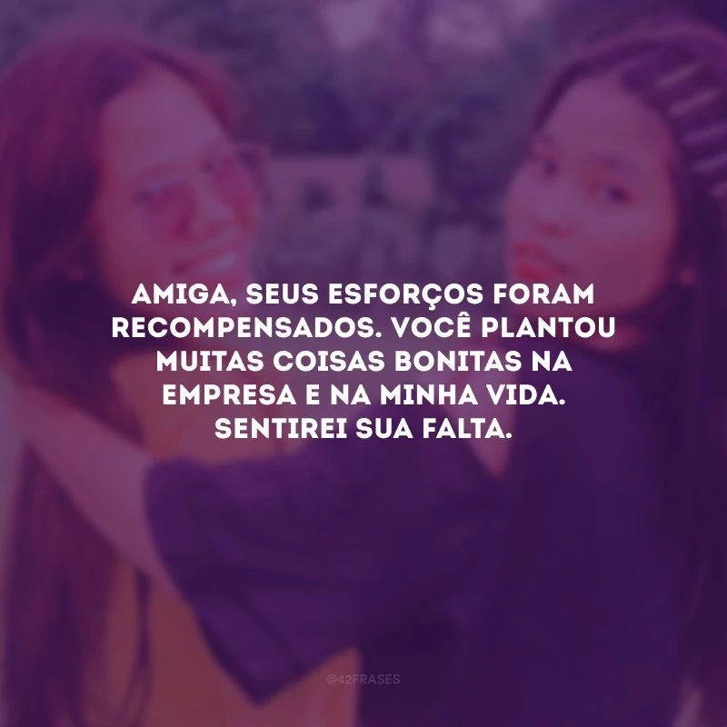 Amiga, seus esforços foram recompensados. Você plantou muitas coisas bonitas na empresa e na minha vida. Sentirei sua falta.