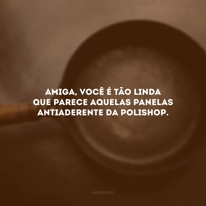 Amiga, você é tão linda que parece aquelas panelas antiaderente da Polishop.