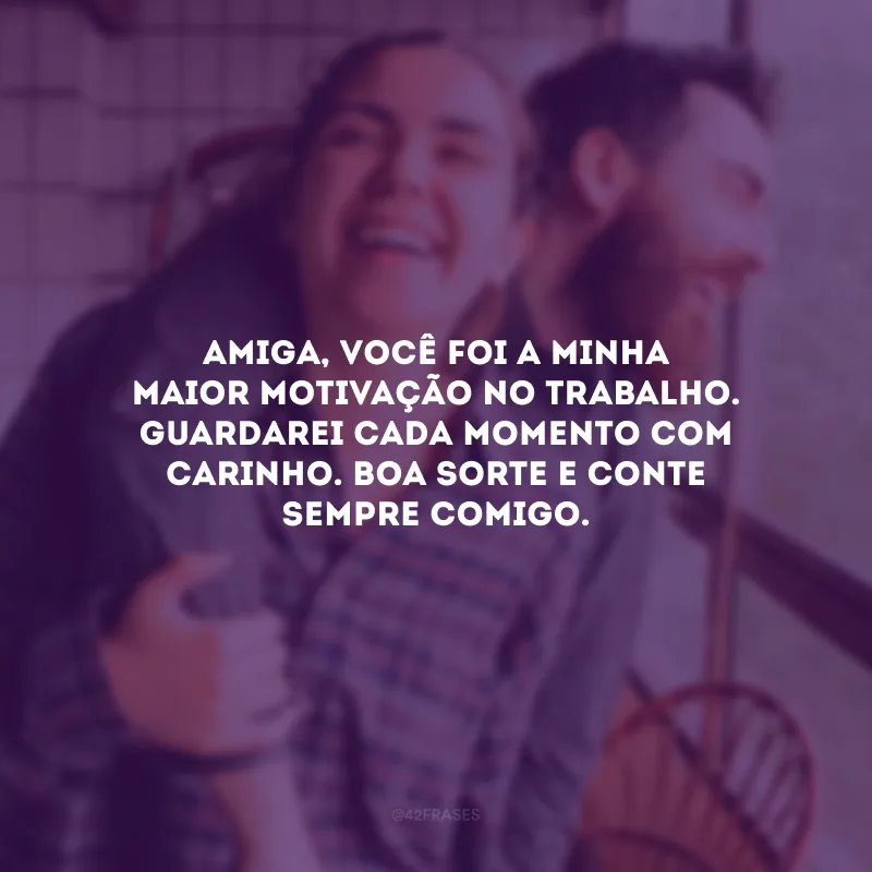 Amiga, você foi a minha maior motivação no trabalho. Guardarei cada momento com carinho. Boa sorte e conte sempre comigo.