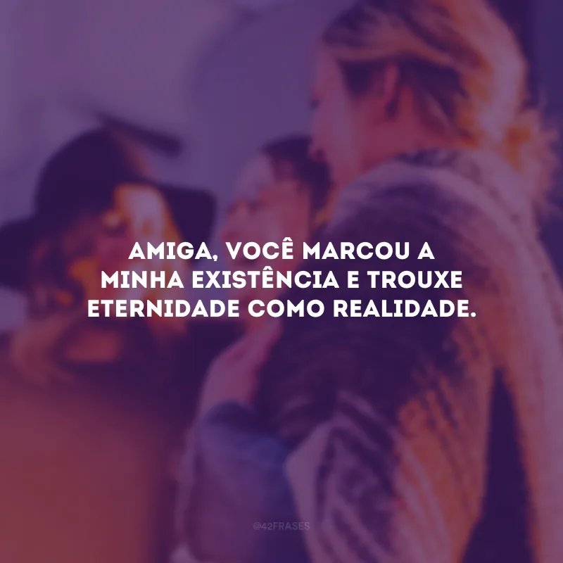 Amiga, você marcou a minha existência e trouxe eternidade como realidade.