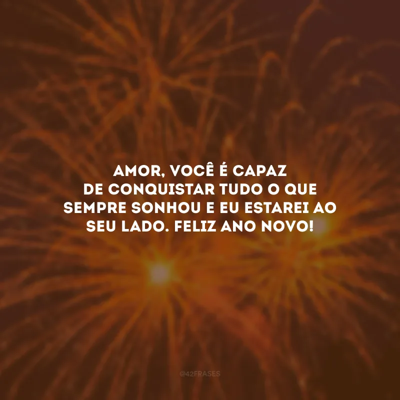 Amor, você é capaz de conquistar tudo o que sempre sonhou e eu estarei ao seu lado. Feliz Ano Novo!