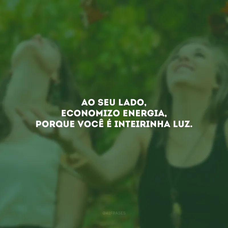 Ao seu lado, economizo energia, porque você é inteirinha luz.