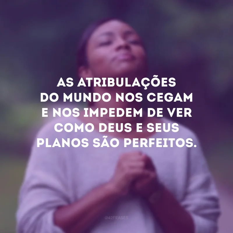 As atribulações do mundo nos cegam e nos impedem de ver como Deus e seus planos são perfeitos. 