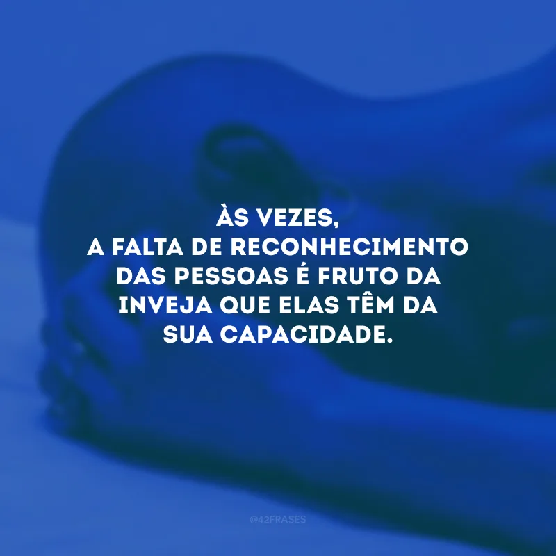 Às vezes, a falta de reconhecimento das pessoas é fruto da inveja que elas têm da sua capacidade.