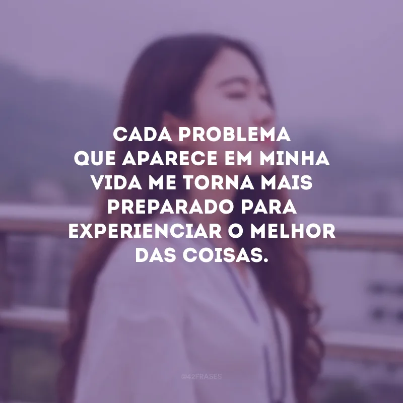 Cada problema que aparece em minha vida me torna mais preparado para experienciar o melhor das coisas.