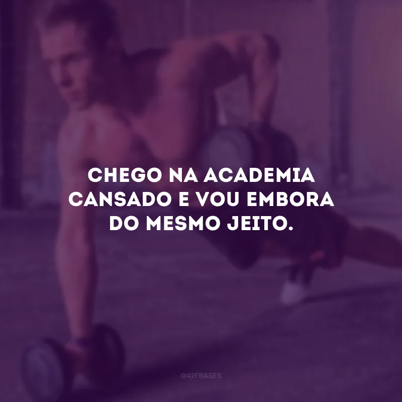 Chego na academia cansado e vou embora do mesmo jeito.