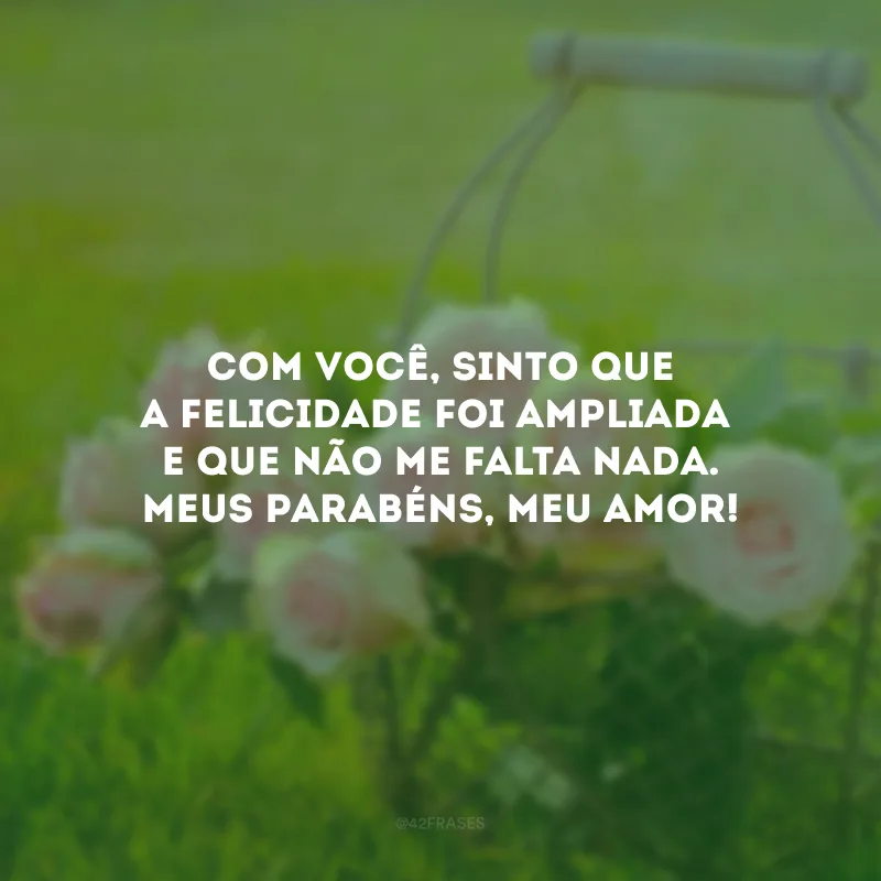 Com você, sinto que a felicidade foi ampliada e que não me falta nada. Meus parabéns, meu amor!