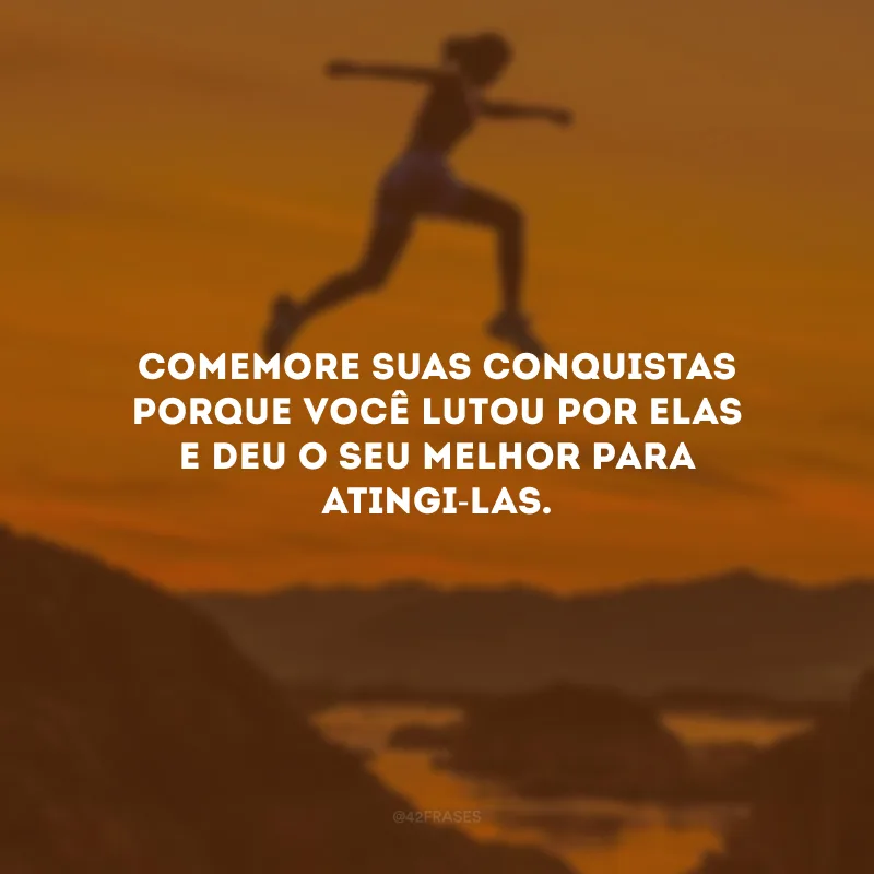 Comemore suas conquistas porque você lutou por elas e deu o seu melhor para atingi-las.