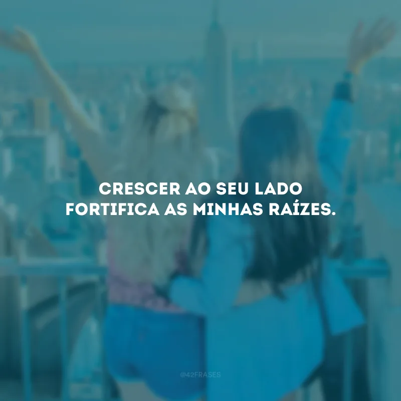 Crescer ao seu lado fortifica as minhas raízes.