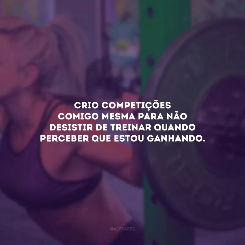 Crio competições comigo mesma para não desistir de treinar quando perceber que estou ganhando.