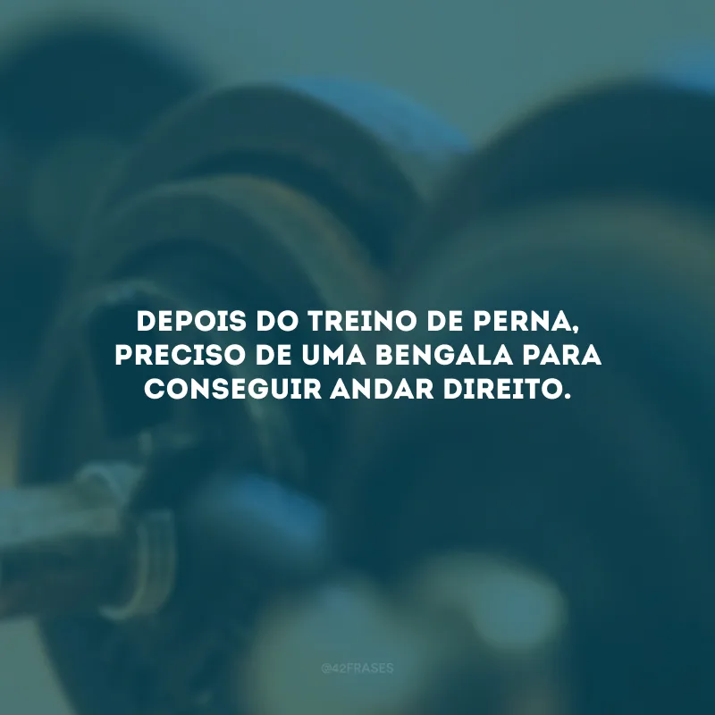 Depois do treino de perna, preciso de uma bengala para conseguir andar direito.