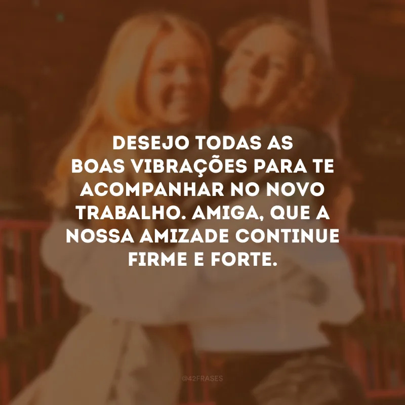Desejo todas as boas vibrações para te acompanhar no novo trabalho. Amiga, que a nossa amizade continue firme e forte.
